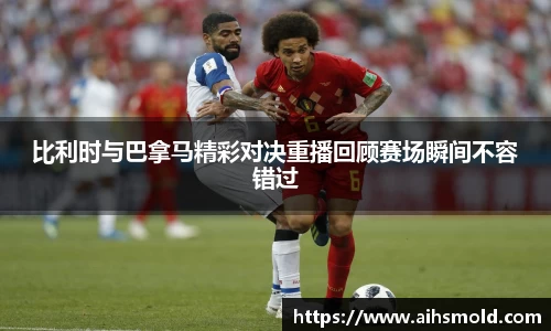 比利时与巴拿马精彩对决重播回顾赛场瞬间不容错过