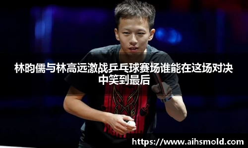 林昀儒与林高远激战乒乓球赛场谁能在这场对决中笑到最后