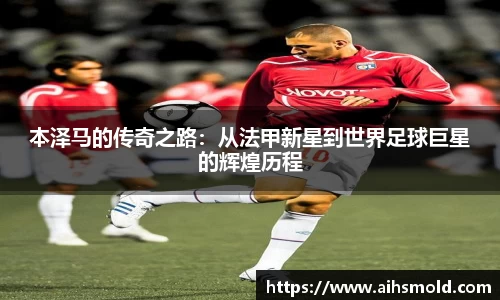 本泽马的传奇之路：从法甲新星到世界足球巨星的辉煌历程